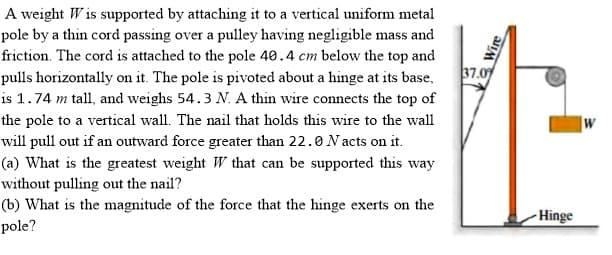 A weight W is supported by attaching it to a vertical uniform metal
pole by a thin cord passing over a pulley having negligible mass and
friction. The cord is attached to the pole 40.4 cm below the top and
37.09
pulls horizontally on it. The pole is pivoted about a hinge at its base,
is 1.74 m tall, and weighs 54.3 N. A thin wire connects the top of
the pole to a vertical wall. The nail that holds this wire to the wall
will pull out if an outward force greater than 22.0 N acts on it.
(a) What is the greatest weight W that can be supported this way
without pulling out the nail?
(b) What is the magnitude of the force that the hinge exerts on the
pole?
- Hinge

