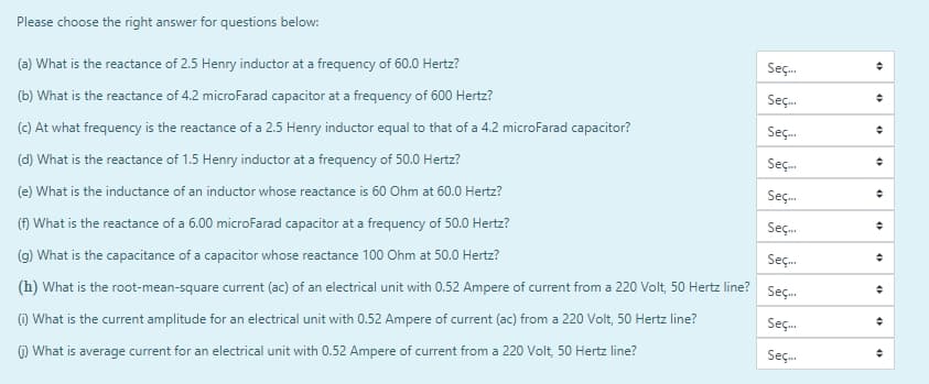 Please choose the right answer for questions below:
(a) What is the reactance of 2.5 Henry inductor at a frequency of 60.0 Hertz?
Seç.
(b) What is the reactance of 4.2 microFarad capacitor at a frequency of 600 Hertz?
Seç.
(c) At what frequency is the reactance of a 2.5 Henry inductor equal to that of a 4.2 microFarad capacitor?
Seç.
(d) What is the reactance of 1.5 Henry inductor at a frequency of 50.0 Hertz?
Seç.
(e) What is the inductance of an inductor whose reactance is 60 Ohm at 60.0 Hertz?
Seç.
(f) What is the reactance of a 6.00 microFarad capacitor at a frequency of 50.0 Hertz?
Seç.
(g) What is the capacitance of a capacitor whose reactance 100 Ohm at 50.0 Hertz?
Seç.
(h) What is the root-mean-square current (ac) of an electrical unit with 0.52 Ampere of current from a 220 Volt, 50 Hertz line?
Seç.
(1) What is the current amplitude for an electrical unit with 0.52 Ampere of current (ac) from a 220 Volt, 50 Hertz line?
Seç.
) What is average current for an electrical unit with 0.52 Ampere of current from a 220 Volt, 50 Hertz line?
Seç.
