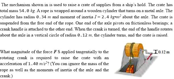 The mechanism shown in is used to raise a crate of supplies from a ship's hold. The crate has
total mass 54.0 kg. A rope is wrapped around a wooden cylinder that turns on a metal axle. The
cylinder has radius 0.34 m and moment of inertia I = 2.4 kgem? about the axle. The crate is
suspended from the free end of the rope. One end of the axle pivots on frictionless bearings; a
crank handle is attached to the other end. When the crank is turned, the end of the handle rotates
about the axle in a vertical circle of radius 0.12 m, the cylinder turns, and the crate is raised.
What magnitude of the force F S applied tangentially to the
rotating crank is required to raise the crate with an
acceleration of 1.40 m/s°? (You can ignore the mass of the
rope as well as the moments of inertia of the axle and the
crank.)
I0.12 m
