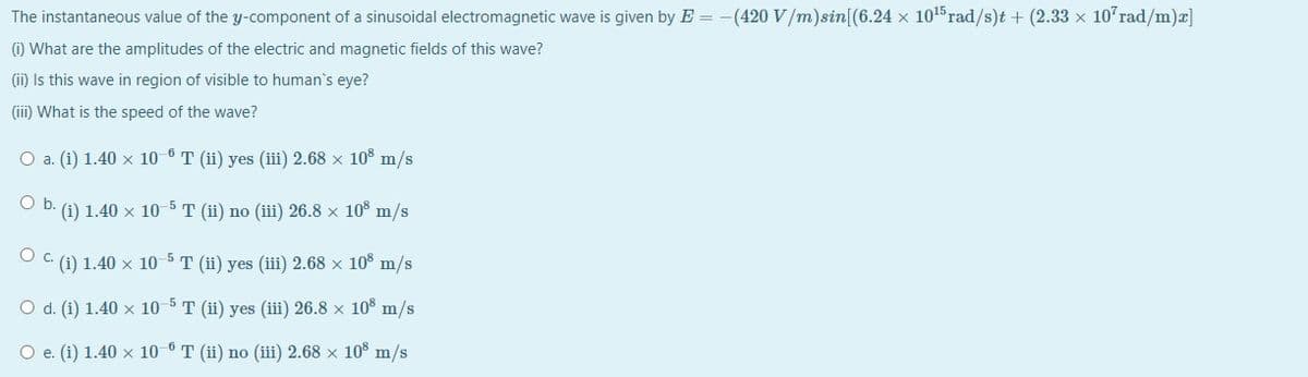 The instantaneous value of the y-component of a sinusoidal electromagnetic wave is given by E = -(420 V/m)sin[(6.24 x 1015 rad/s)t + (2.33 x 10 rad/m)a]
(i) What are the amplitudes of the electric and magnetic fields of this wave?
(ii) Is this wave in region of visible to human's eye?
(iii) What is the speed of the wave?
O a. (i) 1.40 x 10 6T (ii) yes (iii) 2.68 x 10° m/s
O b. (i) 1.40 x 10 5 T (ii) no (iii) 26.8 × 10% m/s
O C. (1) 1.40 x 10 5 T (ii) yes (iii) 2.68 × 10 m/s
O d. (i) 1.40 x 10 5 T (ii) yes (iii) 26.8 x 108 m/s
O e. (i) 1.40 x 10 6 T (ii) no (iii) 2.68 x 10% m/s
