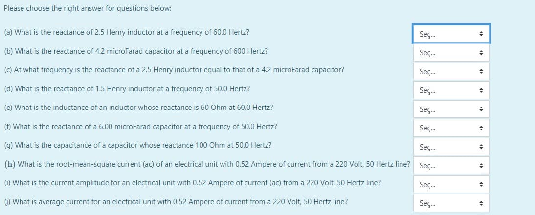 Please choose the right answer for questions below:
Seç.
(a) What is the reactance of 2.5 Henry inductor at a frequency of 60.0 Hertz?
Seç.
(b) What is the reactance of 4.2 microFarad capacitor at a frequency of 600 Hertz?
Seç.
(c) At what frequency is the reactance of a 2.5 Henry inductor equal to that of a 4.2 microFarad capacitor?
Seç.
(d) What is the reactance of 1.5 Henry inductor at a frequency of 50.0 Hertz?
Seç.
(e) What is the inductance of an inductor whose reactance is 60 Ohm at 60.0 Hertz?
Seç.
(f) What is the reactance of a 6.00 microFarad capacitor at a frequency of 50.0 Hertz?
Seç.
(g) What is the capacitance of a capacitor whose reactance 100 Ohm at 50.0 Hertz?
(h) What is the root-mean-square current (ac) of an electrical unit with 0.52 Ampere of current from a 220 Volt, 50 Hertz line? Seç.
Seç.
(i) What is the current amplitude for an electrical unit with 0.52 Ampere of current (ac) from a 220 Volt, 50 Hertz line?
Seç.
(1) What is average current for an electrical unit with 0.52 Ampere of current from a 220 Volt, 50 Hertz line?
