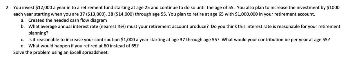 2. You invest $12,000 a year in to a retirement fund starting at age 25 and continue to do so until the age of 55. You also plan to increase the investment by $1000
each year starting when you are 37 ($13,000), 38 ($14,000) through age 55. You plan to retire at age 65 with $1,000,000 in your retirement account.
a. Created the needed cash flow diagram
b. What average annual interest rate (nearest 2%) must your retirement account produce? Do you think this interest rate is reasonable for your retirement
planning?
c. Is it reasonable to increase your contribution $1,000 a year starting at age 37 through age 55? What would your contribution be per year at age 55?
d. What would happen if you retired at 60 instead of 65?
Solve the problem using an Excell spreadsheet.
