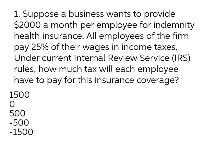 1. Suppose a business wants to provide
$2000 a month per employee for indemnity
health insurance. All employees of the firm
pay 25% of their wages in income taxes.
Under current Internal Review Service (IRS)
rules, how much tax will each employee
have to pay for this insurance coverage?
1500
500
-500
-1500
