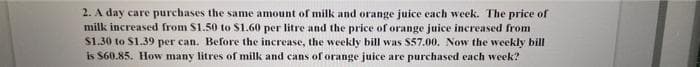 2. A day care purchases the same amount of milk and orange juice each week. The price of
milk increased from $1.50 to $1.60 per litre and the price of orange juice increased from
$1.30 to $1.39 per can. Before the increase, the weekly bill was $57.00. Now the weekly bill
is $60.85. How many litres of milk and cans of orange juice are purchased each week?