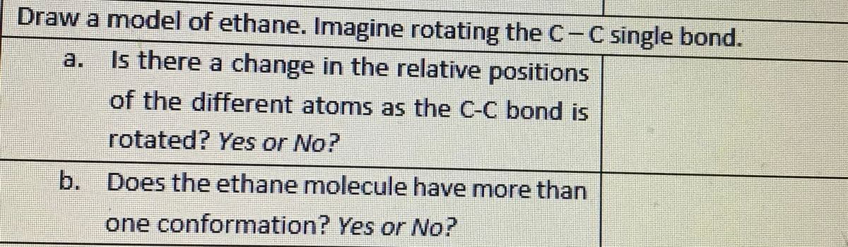 Draw a model of ethane. Imagine rotating the C-C single bond.
a.
Is there a change in the relative positions
of the different atoms as the C-C bond is
rotated? Yes or No?
b. Does the ethane molecule have more than
one conformation? Yes or No?
