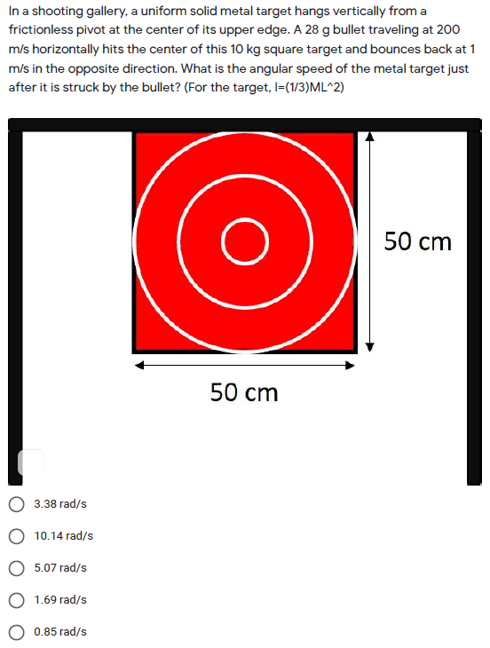 In a shooting gallery, a uniform solid metal target hangs vertically from a
frictionless pivot at the center of its upper edge. A 28 g bullet traveling at 200
m/s horizontally hits the center of this 10 kg square target and bounces back at 1
m/s in the opposite direction. What is the angular speed of the metal target just
after it is struck by the bullet? (For the target, I=(1/3)ML^2)
50 cm
50 сm
3.38 гad/s
10.14 rad/s
5.07 rad/s
1.69 rad/s
0.85 rad/s

