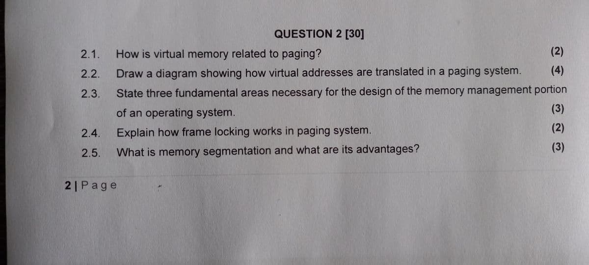 QUESTION 2 [30]
2.1.
How is virtual memory related to paging?
(2)
2.2.
Draw a diagram showing how virtual addresses are translated in a paging system.
(4)
State three fundamental areas necessary for the design of the memory management portion
(3)
2.3.
of an operating system.
(2)
2.4.
Explain how frame locking works in paging system.
(3)
2.5.
What is memory segmentation and what are its advantages?
2|Page
