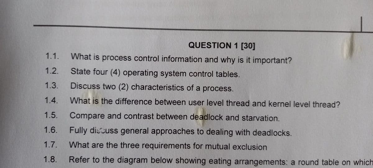 QUESTION 1 [30]
1.1.
What is process control information and why is it important?
1.2.
State four (4) operating system control tables.
1.3.
Discuss two (2) characteristics of a process.
1.4.
What is the difference between user level thread and kernel level thread?
1.5.
Compare and contrast between deadlock and starvation.
1.6.
Fully discuss general approaches to dealing with deadlocks.
1.7. What are the three requirements for mutual exclusion
1.8.
Refer to the diagram below showing eating arrangements: a round table on which
