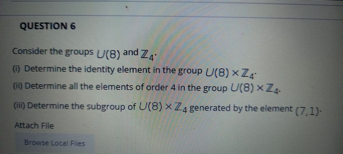 QUESTION 6
Consider the gToups U(8) and 7.
O Determine the identity element in the group U(8) × ZE
() Determine all the elements of order 4 in the group U(8) ×Z.
() Determine the subgroup of U(8) x/,
4 generated by the element (7 1)
Attach File
Browse Local Files
