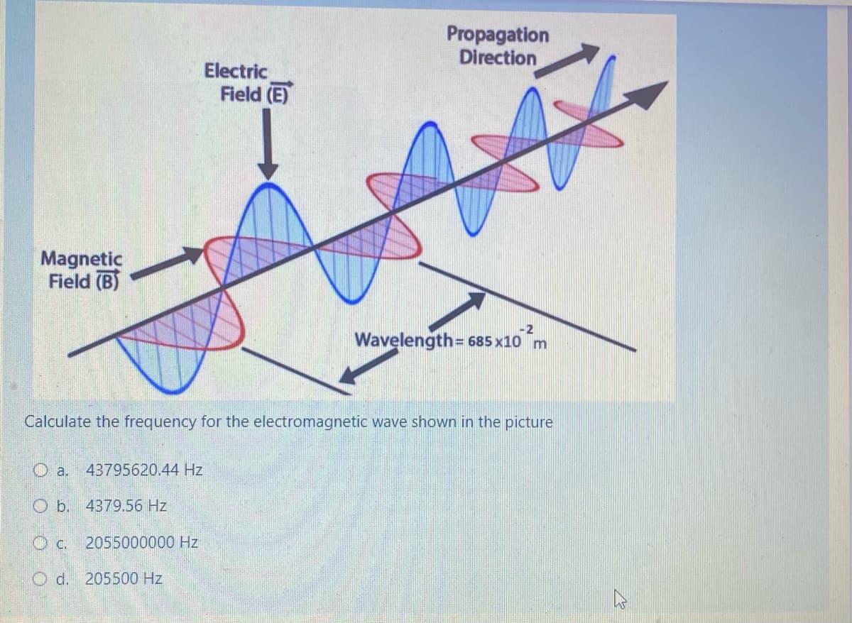 Propagation
Direction
Electric
Field (E)
Magnetic
Field (B)
-2
Wavelength= 685 x10 m
Calculate the frequency for the electromagnetic wave shown in the picture
O a. 43795620.44 Hz
O b. 4379.56 Hz
C.
2055000000 Hz
O d. 205500 Hz
