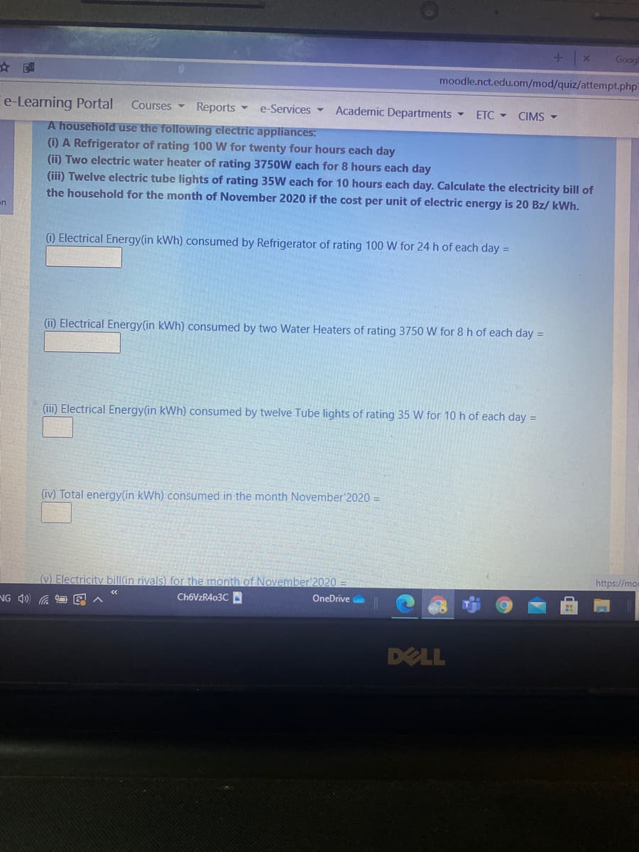Googl
☆園
moodle.nct.edu.om/mod/quiz/attempt.php
e-Learning Portal
Courses -
Reports -
e-Services -
Academic Departments -
ETC -
CIMS -
A household use the following electric appliances:
(i) A Refrigerator of rating 100 W for twenty four hours each day
(ii) Two electric water heater of rating 3750W each for 8 hours each day
(iii) Twelve electric tube lights of rating 35W each for 10 hours each day. Calculate the electricity bill of
the household for the month of November 2020 if the cost per unit of electric energy is 20 Bz/ kWh.
n
(i) Electrical Energy(in kWh) consumed by Refrigerator of rating 100 W for 24 h of each day =
(ii) Electrical Energy(in kWh) consumed by two Water Heaters of rating 3750 W for 8 h of each day =
(iii) Electrical Energy(in kWh) consumed by twelve Tube lights of rating 35 W for 10 h of each day =
(iv) Total energy(in kWh) consumed in the month November'2020 =
https://mo
(v) Electricity bill(in riyals) for the month of November'2020
CH6VZR403C
OneDrive
NG 4) a
DELL
