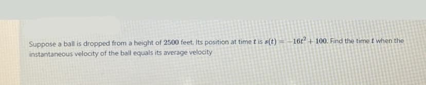 Suppose a ball is dropped from a height of 2500 feet. Its position at time t is s(t) = –16t² + 100. Find the time t when the
instantaneous velocity of the ball equals its average velocity
