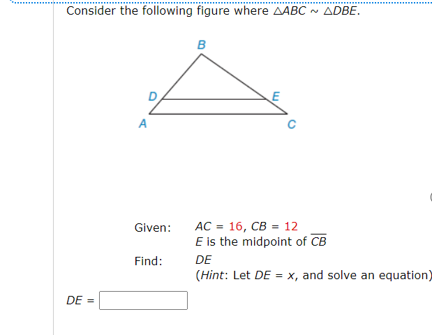 Consider the following figure where AABC
~ ADBE.
B
A
16, СВ %3D 12
E is the midpoint of CB
Given:
AC
Find:
DE
(Hint: Let DE = x, and solve an equation)
DE
