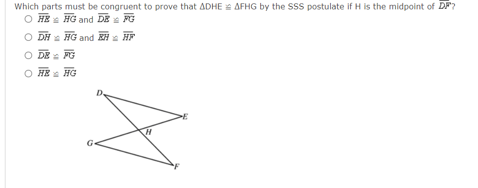 Which parts must be congruent to prove that ADHE AFHG by the SSS postulate if H is the midpoint of DF?
O HE - HG and DE - FG
DH - HG and EH - HF
DE - FG
О НЕ НG
G
O O O
