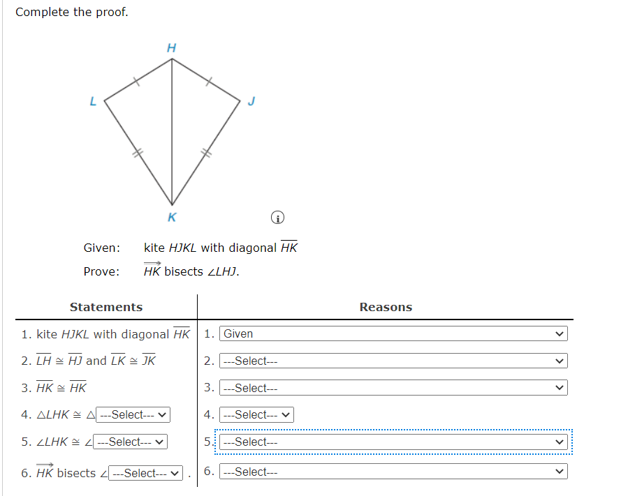 Complete the proof.
K
Given:
kite HJKL with diagonal HK
Prove:
HK bisects ZLHJ.
Statements
Reasons
1. kite HJKL with diagonal HK 1. Given
2. LH 쓸 HJ and LK 쓸 JK
2. ---Select-
3. HK = HK
3. ---Select---
4. ALHK E A ---Select--- v
4. ---Select--- v
5.2LHK 실 4-Select--
5 ---Select---
6. HK bisects ---Select--- v
6. ---Select---
>
