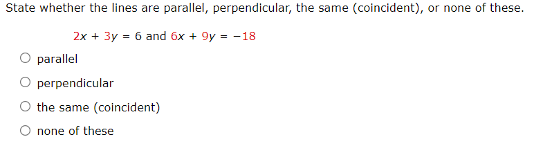 State whether the lines are parallel, perpendicular, the same (coincident), or none of these.
2x + 3y = 6 and 6x + 9y = -18
parallel
O perpendicular
O the same (coincident)
none of these
