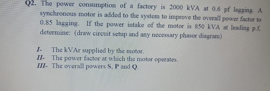 Q2. The power consumption of a factory is 2000 kVA at 0.6 pf lagging. A
synchronous motor is added to the system to improve the overall power factor to
0.85 lagging. If the power intake of the motor is 850 kVA at leading p.f,
determine: (draw circuit setup and any necessary phasor diagram)
The kVAr supplied by the motor.
II- The power factor at which the motor operates.
III- The overall powers S, P and Q.
I-
