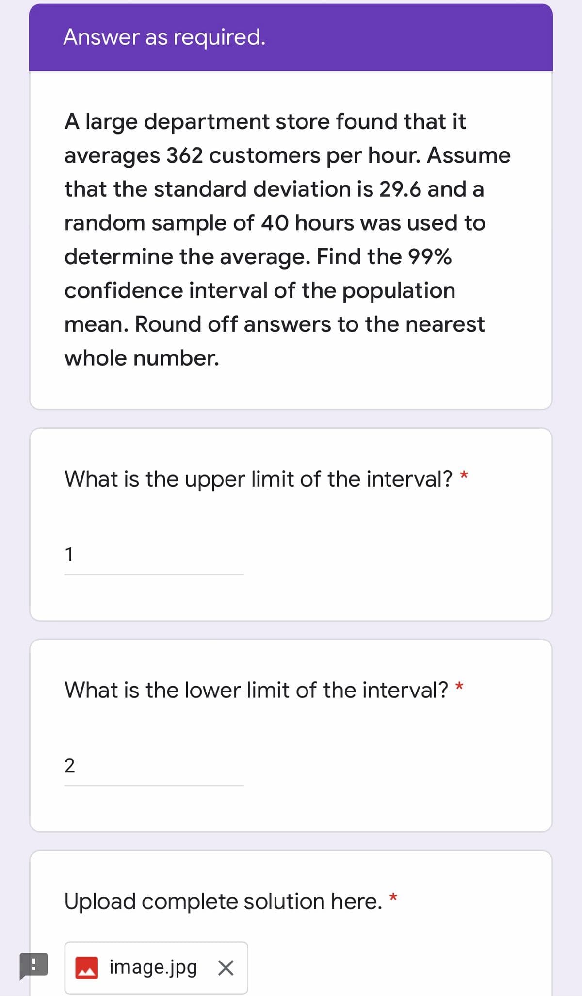 Answer as required.
A large department store found that it
averages 362 customers per hour. Assume
that the standard deviation is 29.6 and a
random sample of 40 hours was used to
determine the average. Find the 99%
confidence interval of the population
mean. Round off answers to the nearest
whole number.
What is the upper limit of the interval? *
1
What is the lower limit of the interval?
Upload complete solution here. *
image.jpg X

