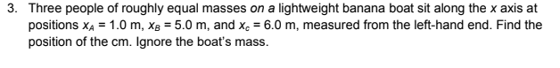 3. Three people of roughly equal masses on a lightweight banana boat sit along the x axis at
positions XĄ = 1.0 m, xg = 5.0 m, and x, = 6.0 m, measured from the left-hand end. Find the
position of the cm. Ignore the boat's mass.
