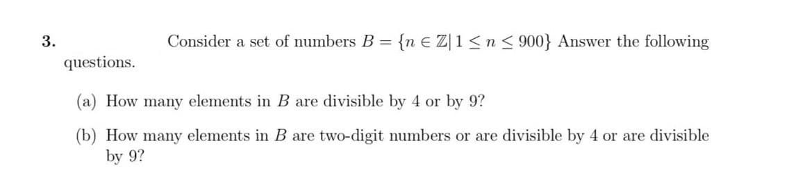 3.
Consider a set of numbers B = {n E Z|1 <n< 900} Answer the following
questions.
(a) How many elements in B are divisible by 4 or by 9?
(b) How many elements in B are two-digit numbers or are divisible by 4 or are divisible
by 9?
