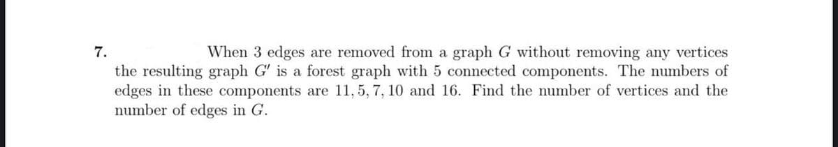 7.
When 3 edges are removed from a graph G without removing any vertices
the resulting graph G' is a forest graph with 5 connected components. The numbers of
edges in these components are 11,5, 7, 10 and 16. Find the number of vertices and the
number of edges in G.
