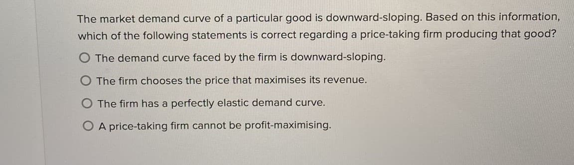 The market demand curve of a particular good is downward-sloping. Based on this information,
which of the following statements is correct regarding a price-taking firm producing that good?
O The demand curve faced by the firm is downward-sloping.
The firm chooses the price that maximises its revenue.
The firm has a perfectly elastic demand curve.
O A price-taking firm cannot be profit-maximising.
