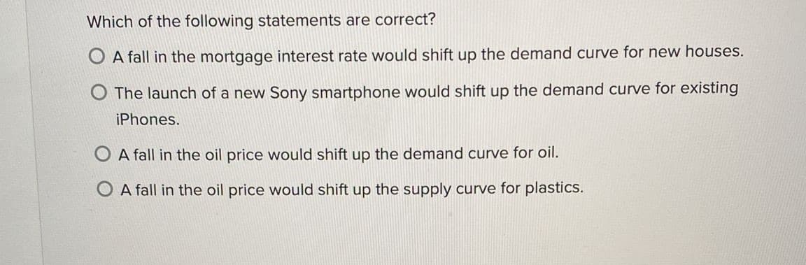 Which of the following statements are correct?
A fall in the mortgage interest rate would shift up the demand curve for new houses.
O The launch of a new Sony smartphone would shift up the demand curve for existing
iPhones.
O A fall in the oil price would shift up the demand curve for oil.
O A fall in the oil price would shift up the supply curve for plastics.
