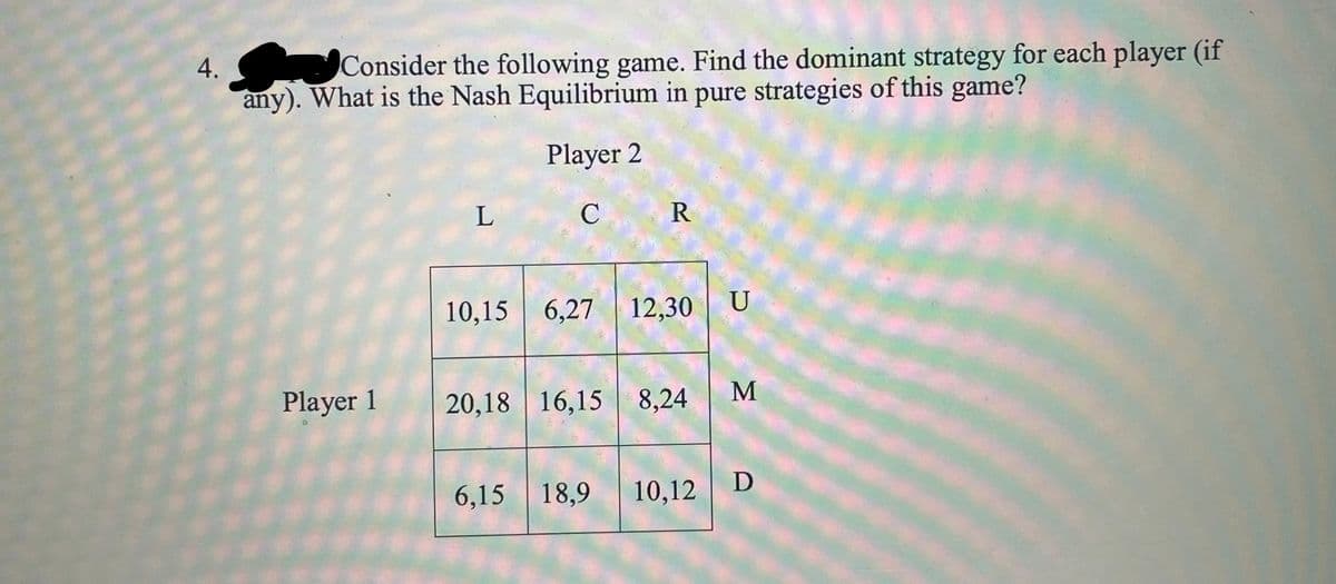 4.
Consider the following game. Find the dominant strategy for each player (if
any). What is the Nash Equilibrium in pure strategies of this game?
Player 2
C
R
U
10,15 6,27 12,30
M
Player 1
20,18 16,15 8,24
D
6,15 18,9
10,12
