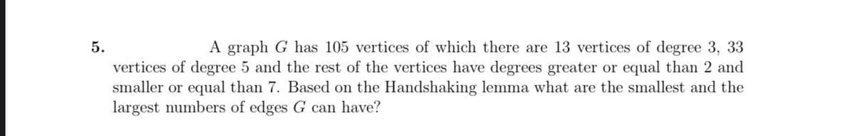 5.
A graph G has 105 vertices of which there are 13 vertices of degree 3, 33
vertices of degree 5 and the rest of the vertices have degrees greater or equal than 2 and
smaller or equal than 7. Based on the Handshaking lemma what are the smallest and the
largest numbers of edges G can have?
