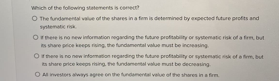 Which of the following statements is correct?
The fundamental value of the shares in a firm is determined by expected future profits and
systematic risk.
O If there is no new information regarding the future profitability or systematic risk of a firm, but
its share price keeps rising, the fundamental value must be increasing.
O If there is no new information regarding the future profitability or systematic risk of a firm, but
its share price keeps rising, the fundamental value must be decreasing.
O All investors always agree on the fundamental value of the shares in a firm.
