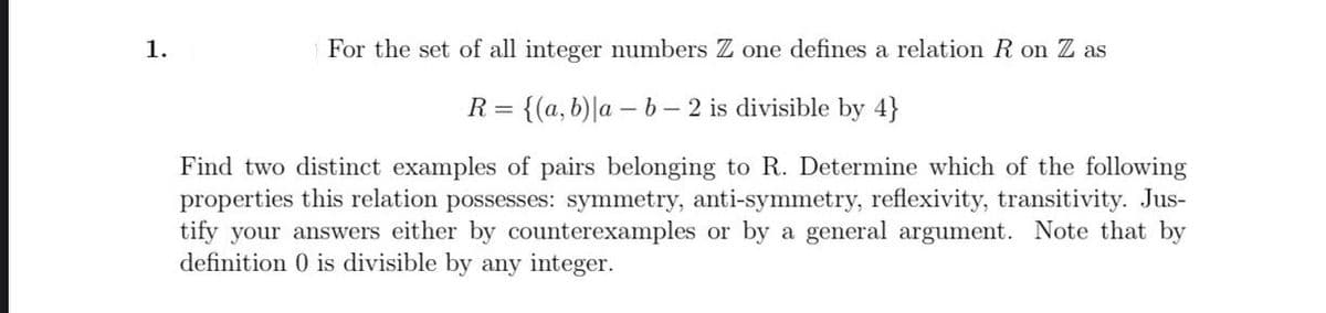 1.
For the set of all integer numbers Z one defines a relation R on Z as
R =
= {(a,b)|a – b- 2 is divisible by 4}
Find two distinct examples of pairs belonging to R. Determine which of the following
properties this relation possesses: symmetry, anti-symmetry, reflexivity, transitivity. Jus-
tify your answers either by counterexamples or by a general argument. Note that by
definition 0 is divisible by any integer.
