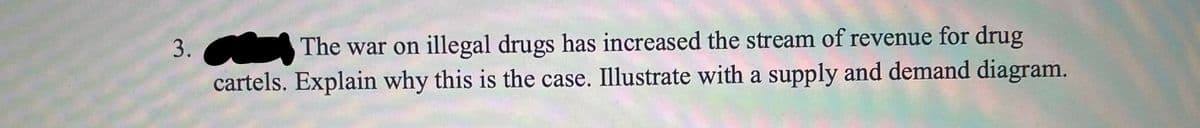 The war on illegal drugs has increased the stream of revenue for drug
cartels. Explain why this is the case. Illustrate with a supply and demand diagram.
3.
