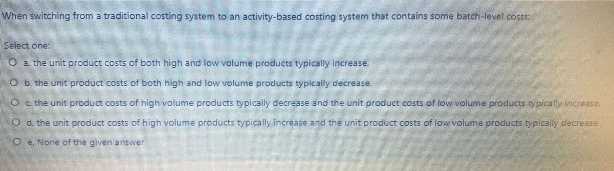 When switching from a traditional costing system to an activity-based costing system that contains some batch-level costs:
Select one:
2. the unit product costs of both high and low volume products typically increase.
O b.the unit product costs of both high and low volume products typically decrease.
Oc the unit product costs of high volume products typically decrease and the unit product costs of low volume products typically increase.
O d. the unit product costs of high volume products typically increase and the unit product costs of low volume.products typically decrease.
Oe. None of the given answer
