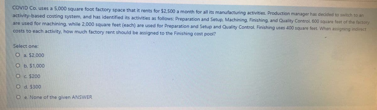 COVID Co. uses a 5,000 square foot factory space that it rents for $2,500 a month for all its manufacturing activities. Production manager has decided to switch to an
activity-based costing system, and has identified its activities as follows: Preparation and Setup, Machining, Finishing, and Quality Control. 600 square feet of the factory
are used for machining, while 2,000 square feet (each) are used for Preparation and Setup and Quality Control. Finishing uses 400 square feet. When assigning indirect
costs to each activity, how much factory rent should be assigned to the Finishing cost pool?
Select one:
O a $2.000
Ob. S1.000
Oc 5200
O d.$300
Oe. None of the given ANSWER,
