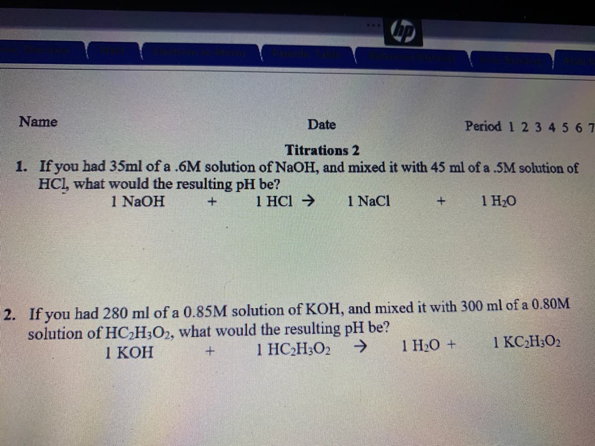 Name
Date
Period 1 2 3 45 67
Titrations 2
1. If you had 35ml of a .6M solution of NaOH, and mixed it with 45 ml of a .5M solution of
HCl, what would the resulting pH be?
1 N2OH
1 HCl >
1 NaCl
1 H20
2. If you had 280 ml of a 0.85M solution of KOH, and mixed it with 300 ml of a 0.80M
solution of HC,H;O2, what would the resulting pH be?
1 КОН
1 HC2H;O2
->
1 H2O +
1 KCH;O2

