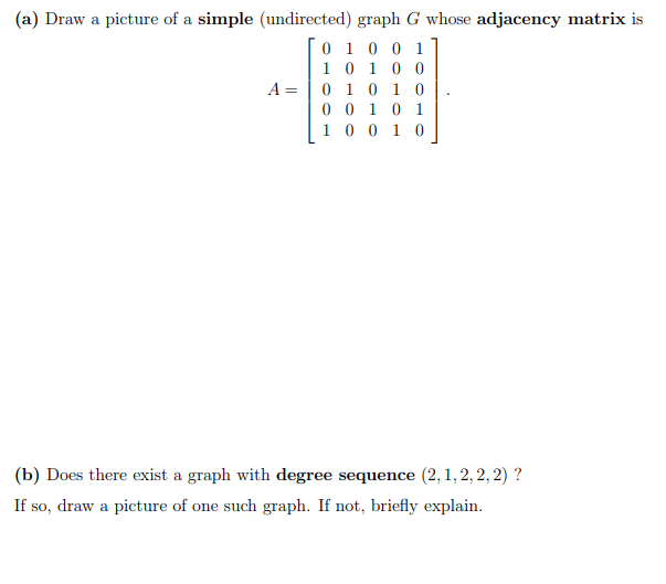 (a) Draw a picture of a simple (undirected) graph G whose adjacency matrix is
0 1 0 0 1
10 10 0
0 1 0 1 0
0 0 10 1
1 0 0 10
A =
(b) Does there exist a graph with degree sequence (2, 1, 2, 2, 2) ?
If so, draw a picture of one such graph. If not, briefly explain.
