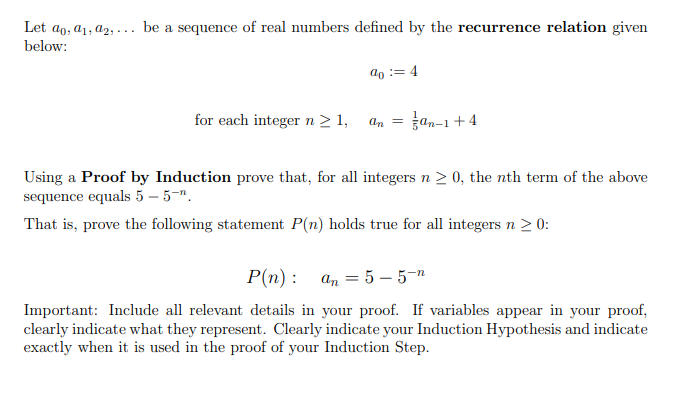 Let ao, a1, a2, ... be a sequence of real numbers defined by the recurrence relation given
below:
do := 4
for each integer n > 1,
an = 3an-1+4
Using a Proof by Induction prove that, for all integers n > 0, the nth term of the above
sequence equals 5 – 5-".
That is, prove the following statement P(n) holds true for all integers n > 0:
P(n): а, 3D 5 — 5-т
Important: Include all relevant details in your proof. If variables appear in your proof,
clearly indicate what they represent. Clearly indicate your Induction Hypothesis and indicate
exactly when it is used in the proof of your Induction Step.
