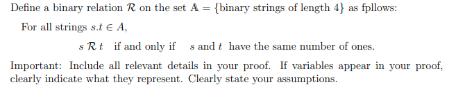 Define a binary relation R on the set A = {binary strings of length 4} as fpllows:
For all strings s.t € A,
s Rt if and only if s and t have the same number of ones.
Important: Include all relevant details in your proof. If variables appear in your proof,
clearly indicate what they represent. Clearly state your assumptions.
