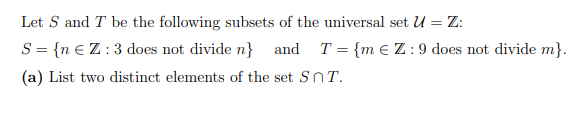 Let S and T be the following subsets of the universal set U = Z:
S = {n € Z:3 does not divide n} and T = {m e Z:9 does not divide m}.
(a) List two distinct elements of the set SnT.
