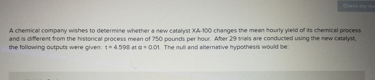 Check my wO
A chemical company wishes to determine whether a new catalyst XA-100 changes the mean hourly yield of its chemical process
and is different from the historical process mean of 750 pounds per hour. After 29 trials are conducted using the new catalyst,
the following outputs were given: t= 4.598 at a = 0.01. The null and alternative hypothesis would be:
