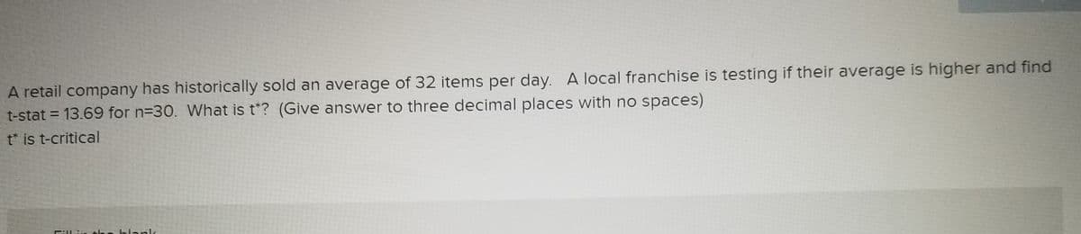A retail company has historically sold an average of 32 items per day. A local franchise is testing if their average is higher and find
t-stat = 13.69 for n=30. What is t*? (Give answer to three decimal places with no spaces)
II
t* is t-critical
he blapk
