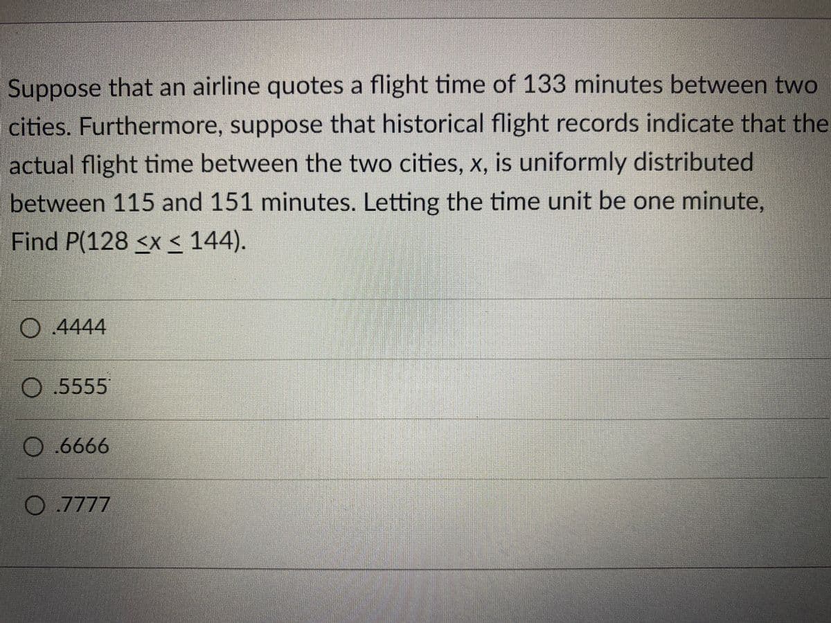 Suppose that an airline quotes a flight time of 133 minutes between two
cities. Furthermore, suppose that historical flight records indicate that the
actual flight time between the two cities, x, is uniformly distributed
between 115 and 151 minutes. Letting the time unit be one minute,
Find P(128 <x < 144).
4444
5555
O.6666
.7777