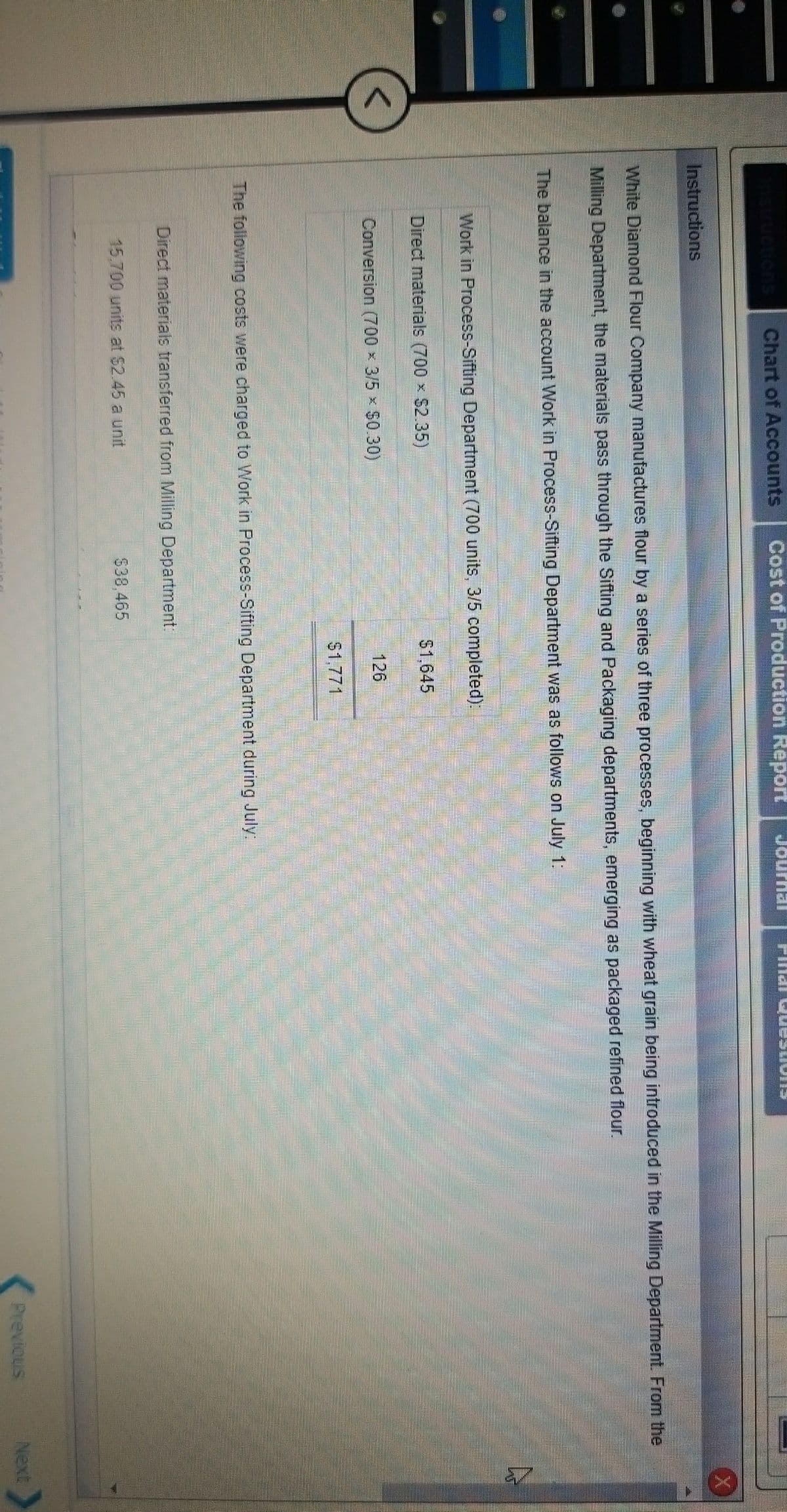 Chart of Accounts
Cost of Production Report
Journal
Instructions
White Diamond Flour Company manufactures flour by a series of three processes, beginning with wheat grain being introduced in the Milling Department. From the
Milling Department, the materials pass through the Sifting and Packaging departments, emerging as packaged refined flour.
The balance in the account Work in Process-Sifting Department was as follows on July 1:
Work in Process-Sifting Department (700 units, 3/5 completed)
Direct materials (700 x $2.35)
$1,645
Conversion (700 x 3/5 x $0.30)
126
$1,771
The following costs were charged to Work in Process-Sifting Department during July:
Direct materials transferred from Milling Department.
15,700 units at $2.45 a unit
$38,465
Previous
Next
