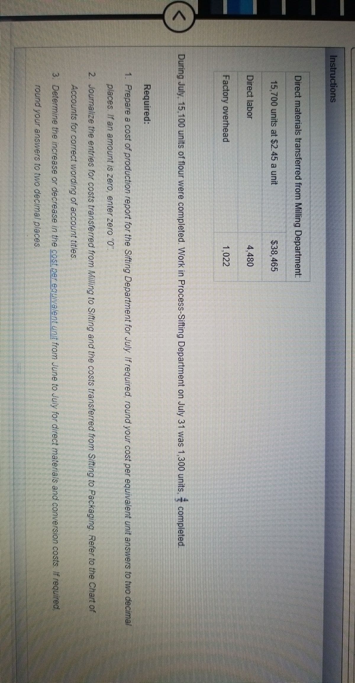 Instructions
Direct materials transferred from Milling Department.
15,700 units at $2.45 a unit
$38,465
Direct labor
4,480
Factory overhead
1,022
During July, 15,100 units of flour were completed. Work in Process-Sifting Department on July 31 was 1,300 units, completed.
Required:
1. Prepare a cost of production report for the Sifting Department for July If required, round your cost per equivalent unit answers to two decimal
places If an amount is zero, enter zero "0"
2. Journalize the entries for costs transferred from Milling to Sifting and the costs transferred from Sifting to Packaging Refer to the Chart of
Accounts for correct wording of account titles.
3. Determine the increase or decrease in the cost per equivalent Urnit from June to July for direct materials and conversion costs. If requred,
round your answers to two decimal places,
