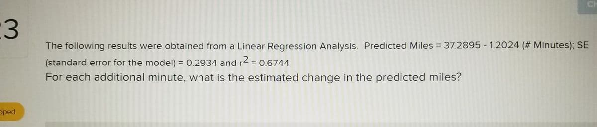 Ch
The following results were obtained from a Linear Regression Analysis. Predicted Miles = 37.2895 - 1.2024 (# Minutes); SE
(standard error for the model) = 0.2934 and r2 = 0.6744
For each additional minute, what is the estimated change in the predicted miles?
%3D
%3D
pped
3.
