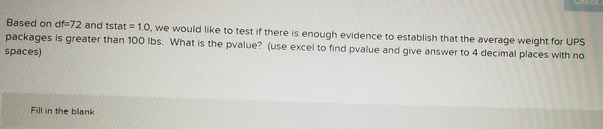 eck
Based on df=72 and tstat = 1.0, we would like to test if there is enough evidence to establish that the average weight for UPS
%3D
packages is greater than 100 Ibs. What is the pvalue? (use excel to find pvalue and give answer to 4 decimal places with no
spaces)
Fill in the blank
