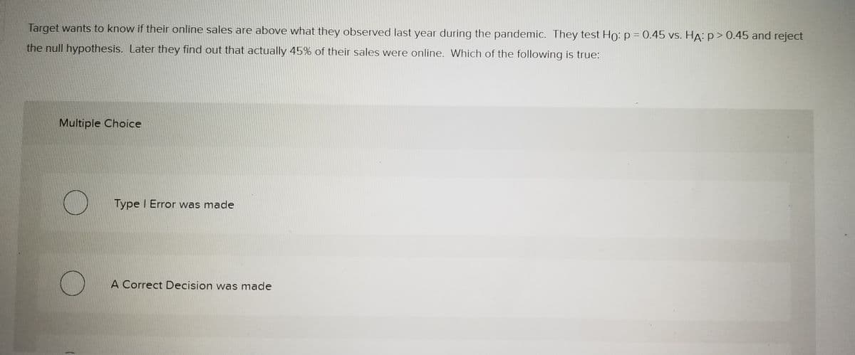 Target wants to know if their online sales are above what they observed last year during the pandemic. They test Ho: p = 0.45 vs. HA: p > 0.45 and reject
the null hypothesis. Later they find out that actually 45% of their sales were online. Which of the following is true:
Multiple Choice
Type I Error was made
A Correct Decision was made
