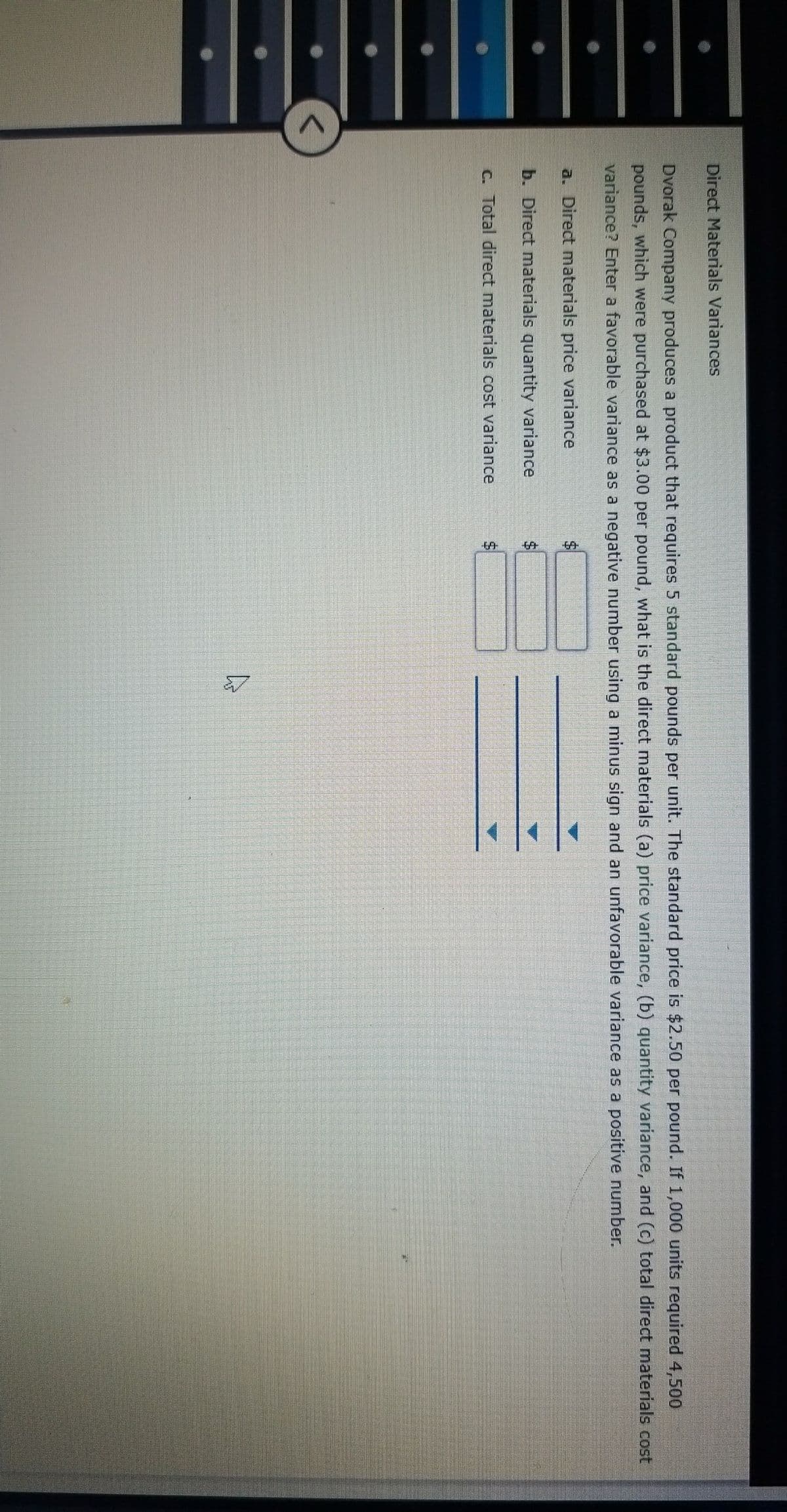 Direct Materials Variances
Dvorak Company produces a product that requires 5 standard pounds per unit. The standard price is $2.50 per pound. If 1,000 units required 4,500
pounds, which were purchased at $3.00 per pound, what is the direct materials (a) price variance, (b) quantity variance, and (c) total direct materials cost
variance? Enter a favorable variance as a negative number using a minus sign and an unfavorable variance as a positive number.
a. Direct materials price variance
b. Direct materials quantity variance
C. Total direct materials cost variance
