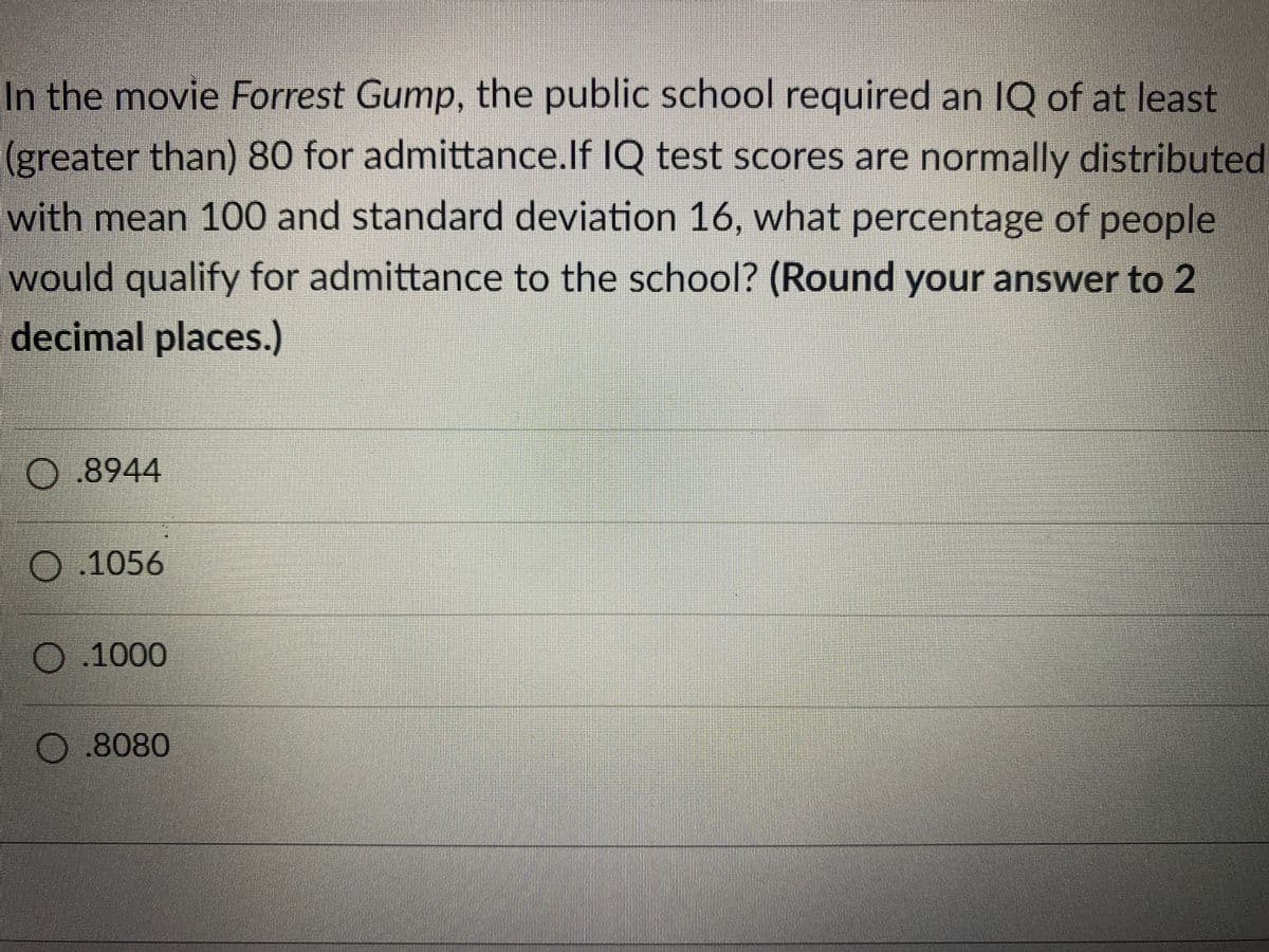 In the movie Forrest Gump, the public school required an IQ of at least
(greater than) 80 for admittance.If IQ test scores are normally distributed
with mean 100 and standard deviation 16, what percentage of people
would qualify for admittance to the school? (Round your answer to 2
decimal places.)
.8944
.1056
0.1000
O 8080