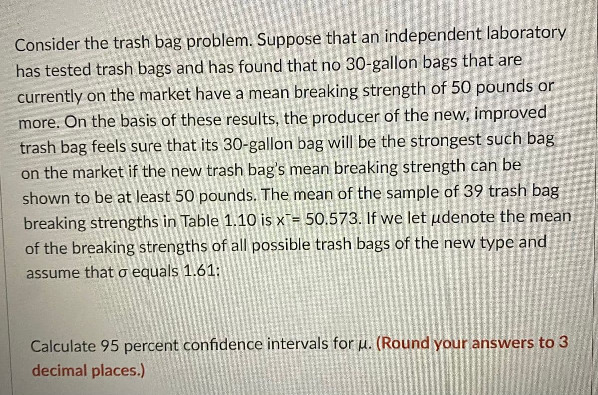 Consider the trash bag problem. Suppose that an independent laboratory
has tested trash bags and has found that no 30-gallon bags that are
currently on the market have a mean breaking strength of 50 pounds or
more. On the basis of these results, the producer of the new, improved
trash bag feels sure that its 30-gallon bag will be the strongest such bag
on the market if the new trash bag's mean breaking strength can be
shown to be at least 50 pounds. The mean of the sample of 39 trash bag
breaking strengths in Table 1.10 is x = 50.573. If we let udenote the mean
of the breaking strengths of all possible trash bags of the new type and
assume that o equals 1.61:
Calculate 95 percent confidence intervals for µ. (Round your answers to 3
decimal places.)